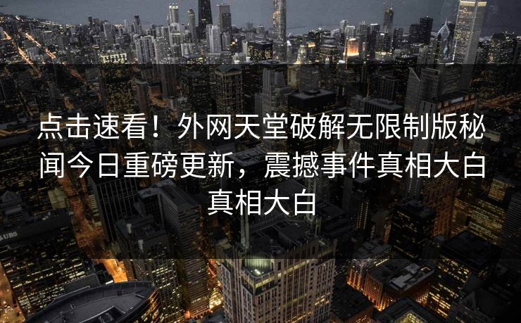 点击速看！外网天堂破解无限制版秘闻今日重磅更新，震撼事件真相大白真相大白