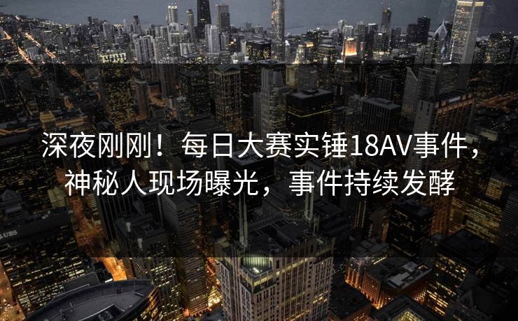 深夜刚刚！每日大赛实锤18AV事件，神秘人现场曝光，事件持续发酵