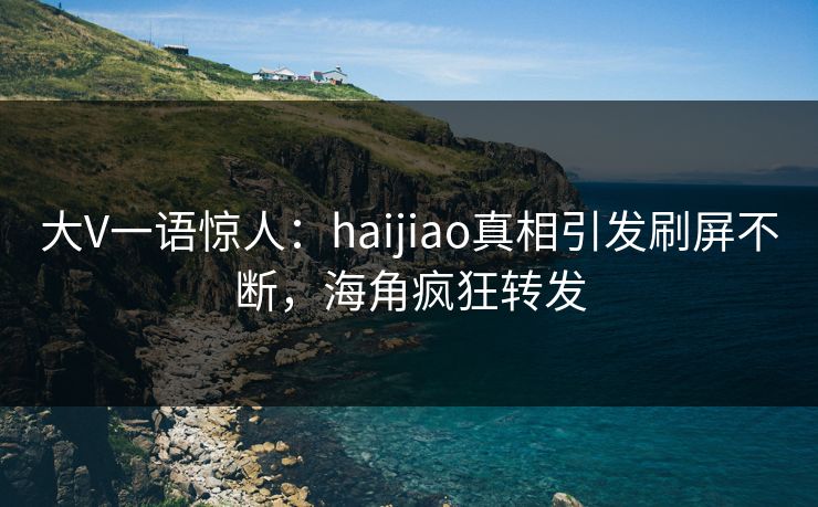 大V一语惊人：haijiao真相引发刷屏不断，海角疯狂转发