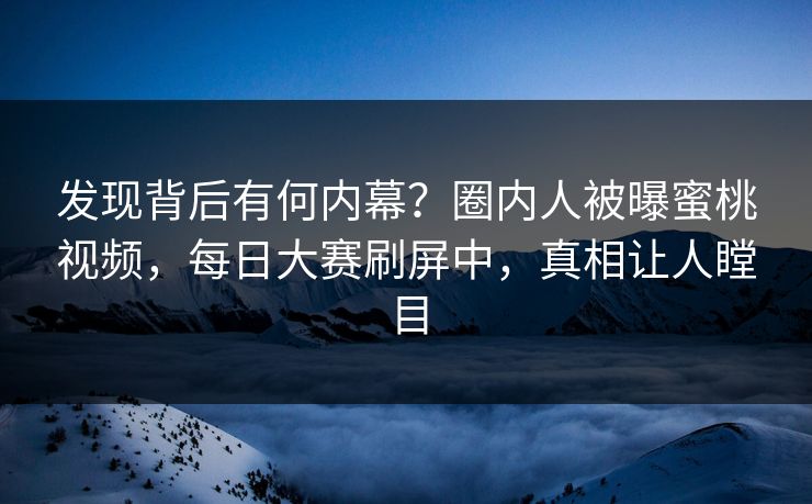 发现背后有何内幕？圈内人被曝蜜桃视频，每日大赛刷屏中，真相让人瞠目