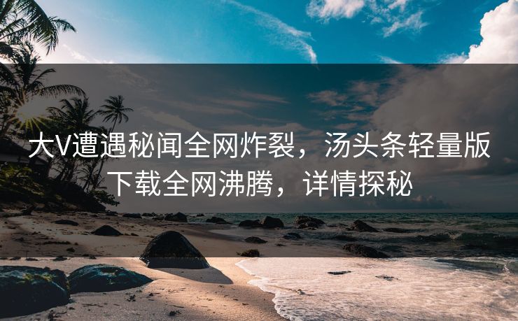 大V遭遇秘闻全网炸裂，汤头条轻量版下载全网沸腾，详情探秘