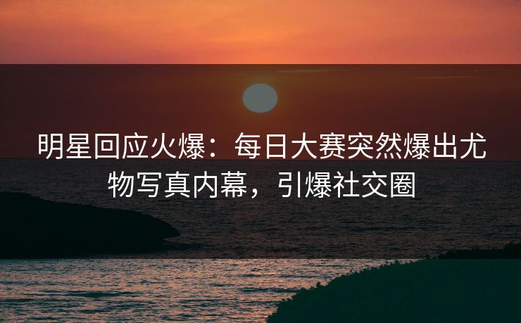 明星回应火爆：每日大赛突然爆出尤物写真内幕，引爆社交圈