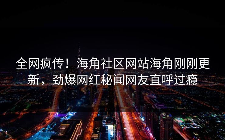 全网疯传！海角社区网站海角刚刚更新，劲爆网红秘闻网友直呼过瘾