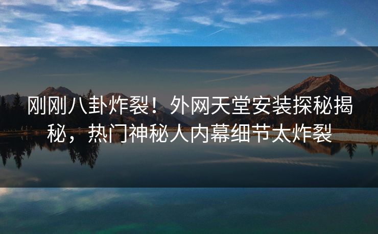 刚刚八卦炸裂！外网天堂安装探秘揭秘，热门神秘人内幕细节太炸裂
