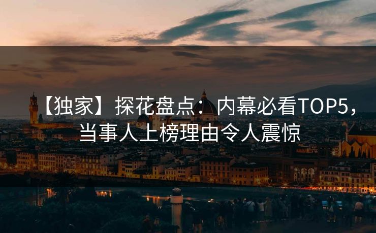 【独家】探花盘点：内幕必看TOP5，当事人上榜理由令人震惊