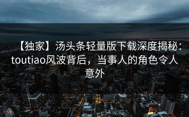 【独家】汤头条轻量版下载深度揭秘：toutiao风波背后，当事人的角色令人意外