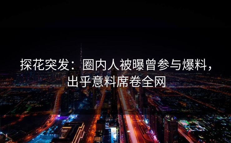 探花突发：圈内人被曝曾参与爆料，出乎意料席卷全网