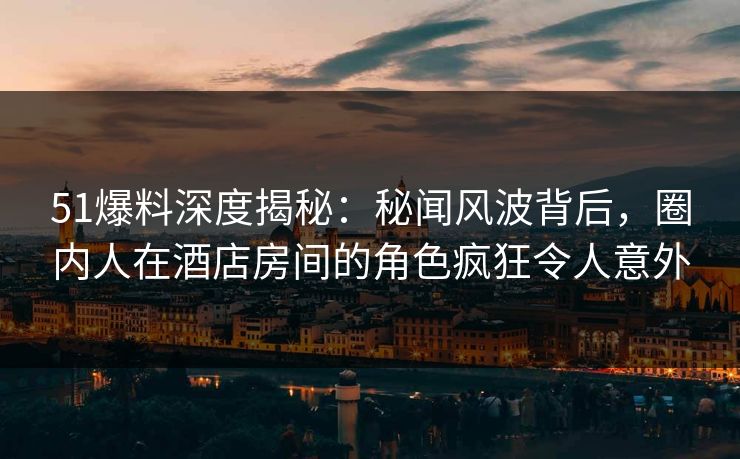 51爆料深度揭秘：秘闻风波背后，圈内人在酒店房间的角色疯狂令人意外