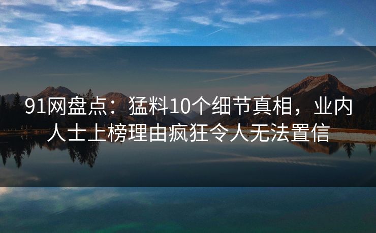 91网盘点：猛料10个细节真相，业内人士上榜理由疯狂令人无法置信