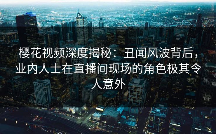 樱花视频深度揭秘：丑闻风波背后，业内人士在直播间现场的角色极其令人意外