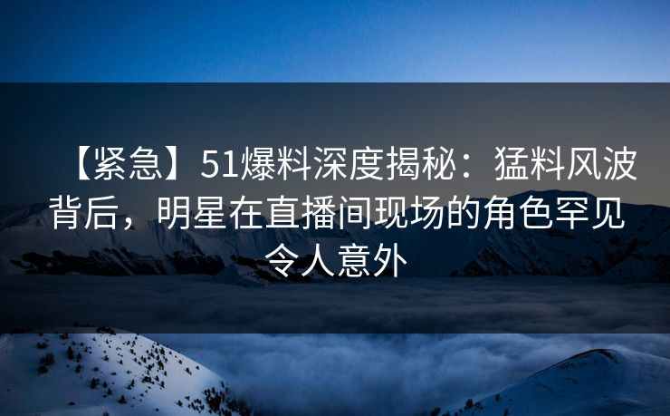 【紧急】51爆料深度揭秘：猛料风波背后，明星在直播间现场的角色罕见令人意外