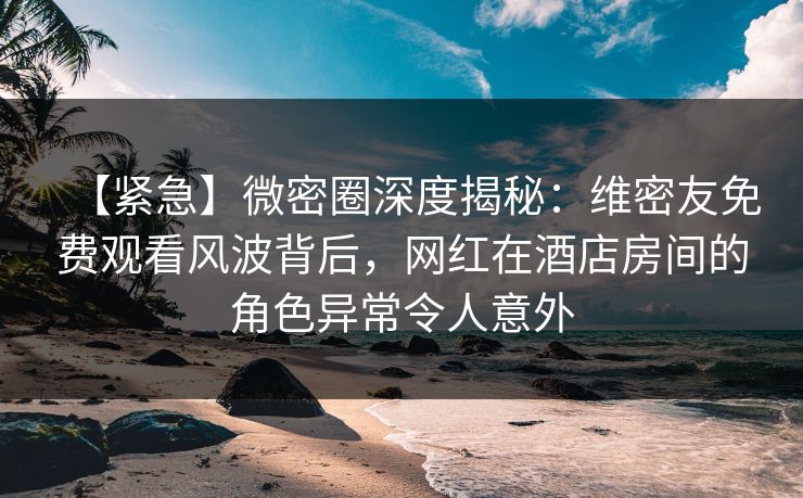 【紧急】微密圈深度揭秘：维密友免费观看风波背后，网红在酒店房间的角色异常令人意外