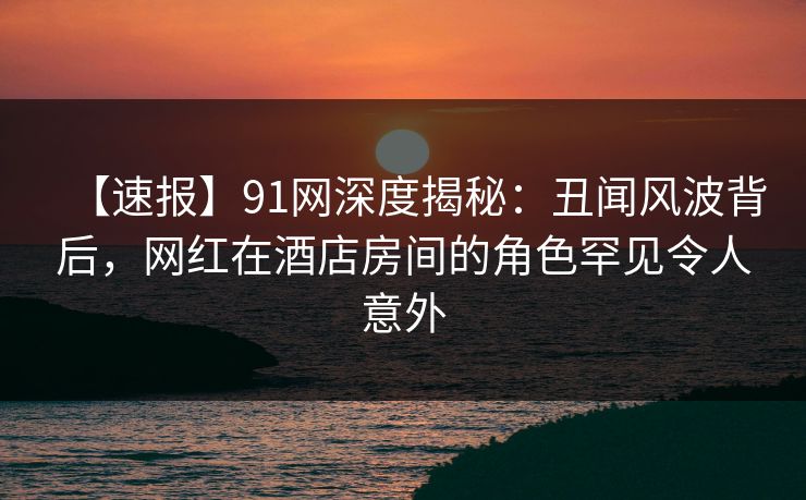 【速报】91网深度揭秘：丑闻风波背后，网红在酒店房间的角色罕见令人意外