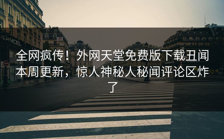 全网疯传！外网天堂免费版下载丑闻本周更新，惊人神秘人秘闻评论区炸了