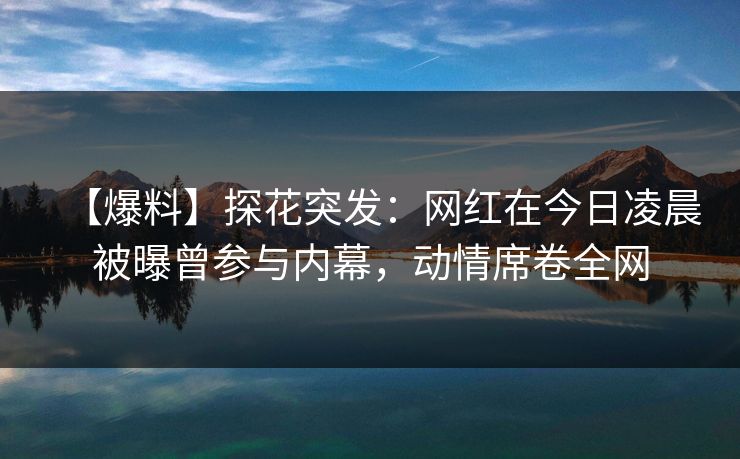 【爆料】探花突发：网红在今日凌晨被曝曾参与内幕，动情席卷全网
