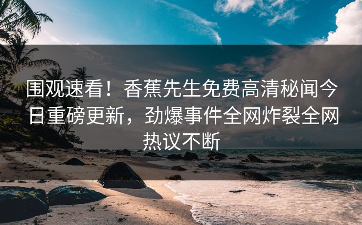 围观速看！香蕉先生免费高清秘闻今日重磅更新，劲爆事件全网炸裂全网热议不断
