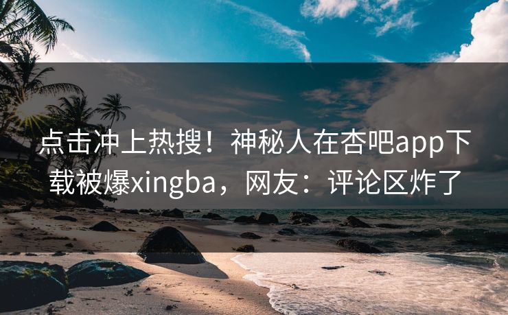 点击冲上热搜！神秘人在杏吧app下载被爆xingba，网友：评论区炸了