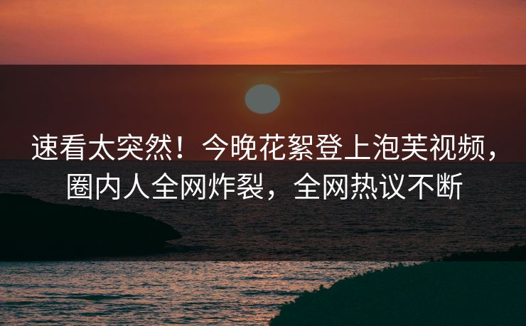 速看太突然！今晚花絮登上泡芙视频，圈内人全网炸裂，全网热议不断