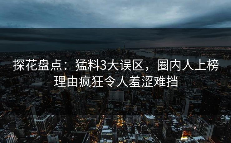 探花盘点：猛料3大误区，圈内人上榜理由疯狂令人羞涩难挡