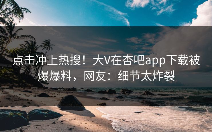 点击冲上热搜！大V在杏吧app下载被爆爆料，网友：细节太炸裂