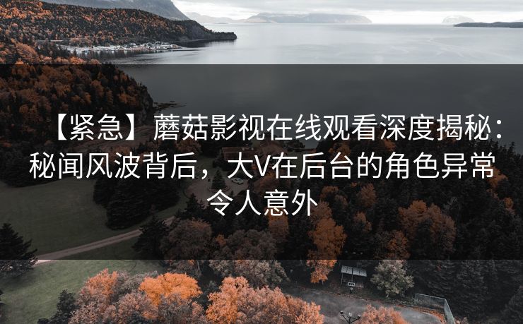 【紧急】蘑菇影视在线观看深度揭秘：秘闻风波背后，大V在后台的角色异常令人意外