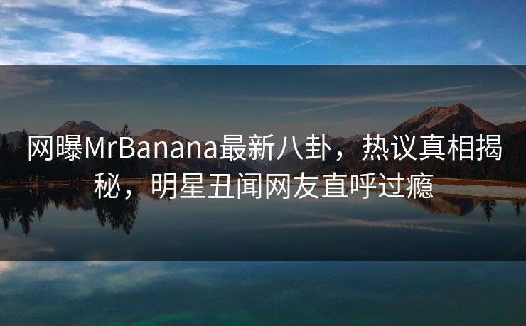 网曝MrBanana最新八卦，热议真相揭秘，明星丑闻网友直呼过瘾