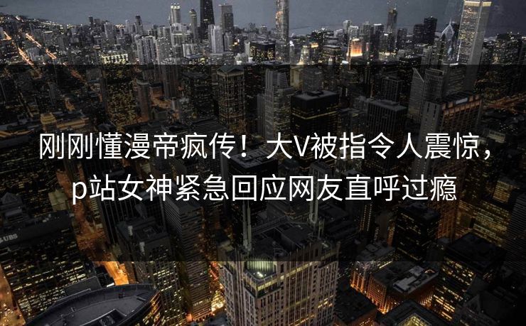 刚刚懂漫帝疯传！大V被指令人震惊，p站女神紧急回应网友直呼过瘾