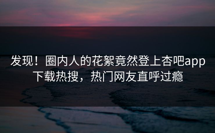 发现！圈内人的花絮竟然登上杏吧app下载热搜，热门网友直呼过瘾