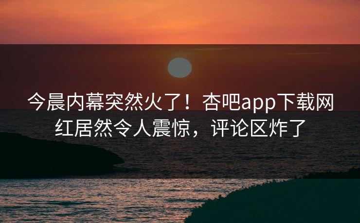 今晨内幕突然火了！杏吧app下载网红居然令人震惊，评论区炸了