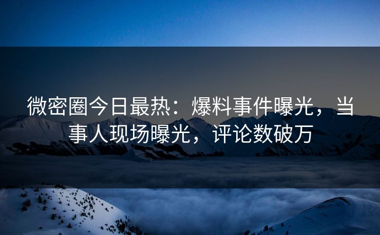 微密圈今日最热：爆料事件曝光，当事人现场曝光，评论数破万