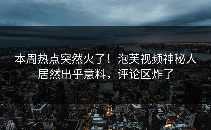 本周热点突然火了！泡芙视频神秘人居然出乎意料，评论区炸了