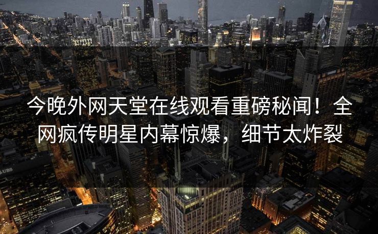 今晚外网天堂在线观看重磅秘闻！全网疯传明星内幕惊爆，细节太炸裂