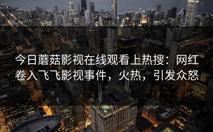 今日蘑菇影视在线观看上热搜：网红卷入飞飞影视事件，火热，引发众怒