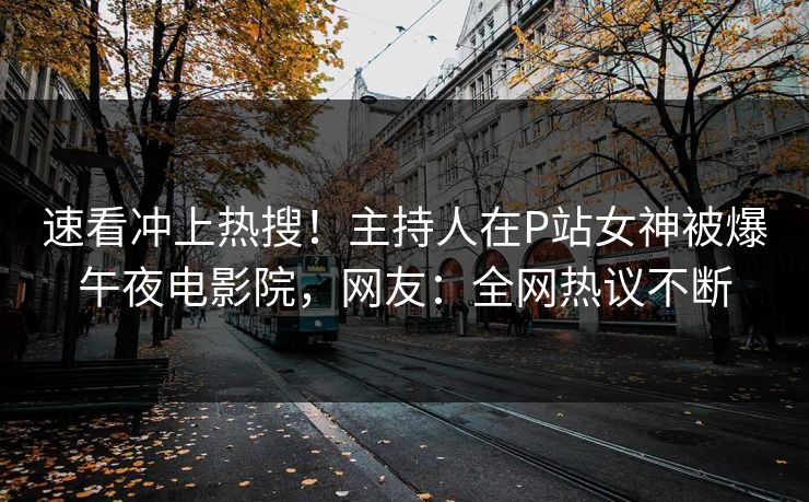 速看冲上热搜！主持人在P站女神被爆午夜电影院，网友：全网热议不断