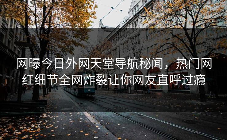网曝今日外网天堂导航秘闻，热门网红细节全网炸裂让你网友直呼过瘾