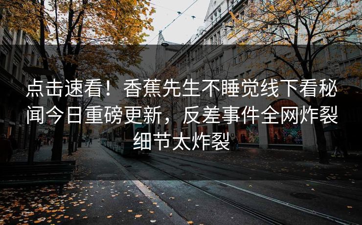 点击速看！香蕉先生不睡觉线下看秘闻今日重磅更新，反差事件全网炸裂细节太炸裂