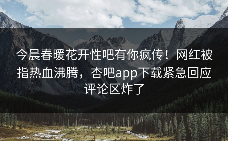 今晨春暖花开性吧有你疯传！网红被指热血沸腾，杏吧app下载紧急回应评论区炸了