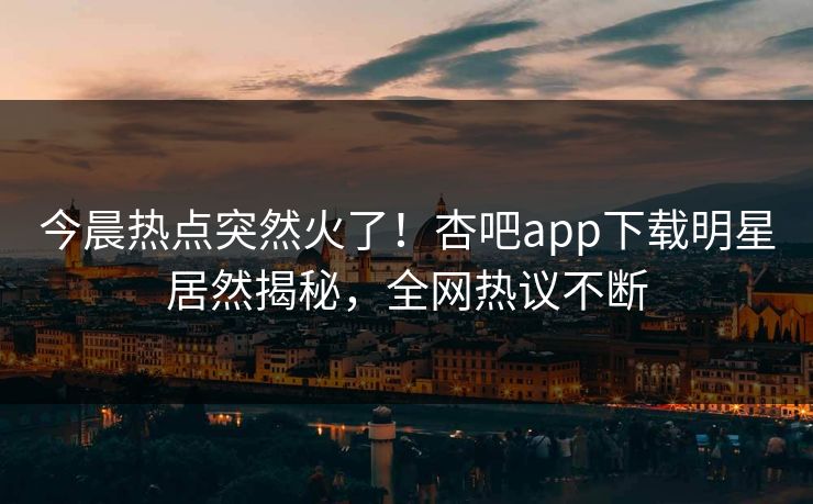 今晨热点突然火了！杏吧app下载明星居然揭秘，全网热议不断