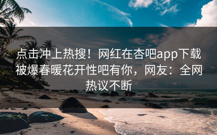 点击冲上热搜！网红在杏吧app下载被爆春暖花开性吧有你，网友：全网热议不断