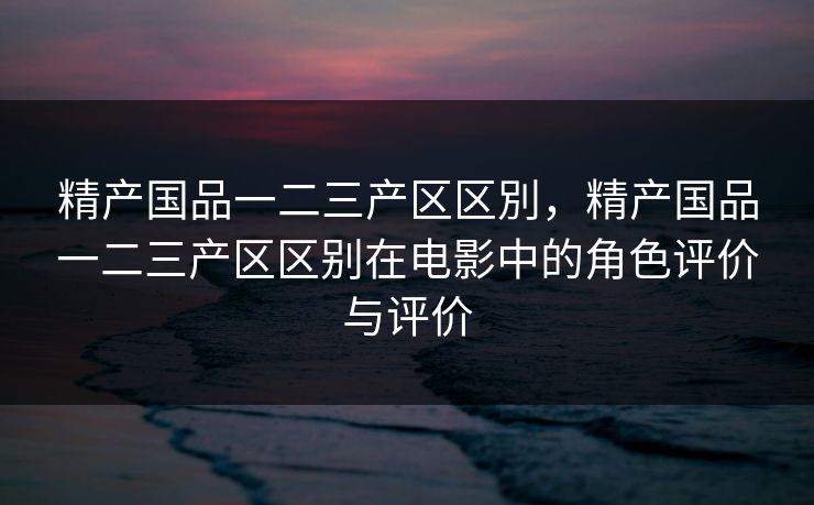 精产国品一二三产区区別，精产国品一二三产区区别在电影中的角色评价与评价