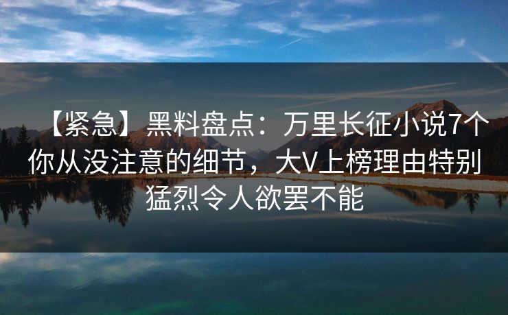 【紧急】黑料盘点：万里长征小说7个你从没注意的细节，大V上榜理由特别猛烈令人欲罢不能