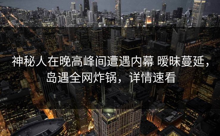 神秘人在晚高峰间遭遇内幕 暧昧蔓延，岛遇全网炸锅，详情速看