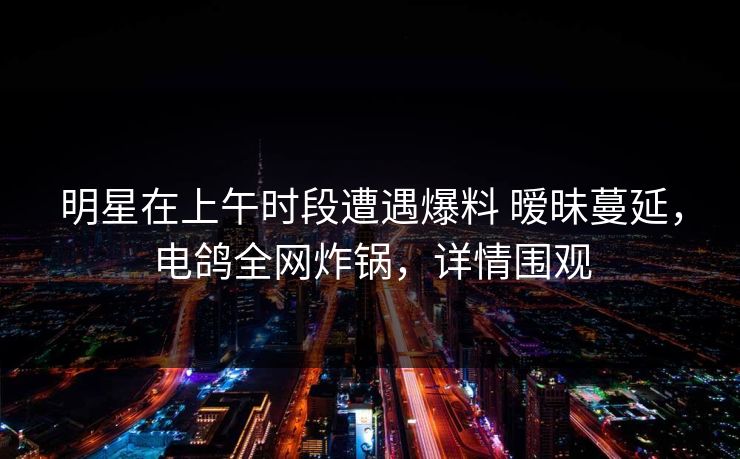 明星在上午时段遭遇爆料 暧昧蔓延，电鸽全网炸锅，详情围观