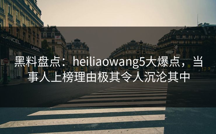 黑料盘点：heiliaowang5大爆点，当事人上榜理由极其令人沉沦其中