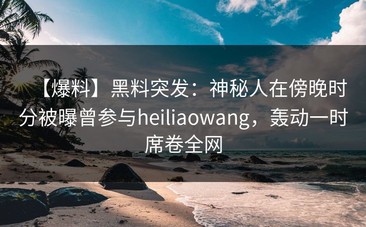 【爆料】黑料突发：神秘人在傍晚时分被曝曾参与heiliaowang，轰动一时席卷全网