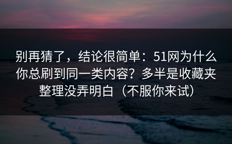 别再猜了，结论很简单：51网为什么你总刷到同一类内容？多半是收藏夹整理没弄明白（不服你来试）