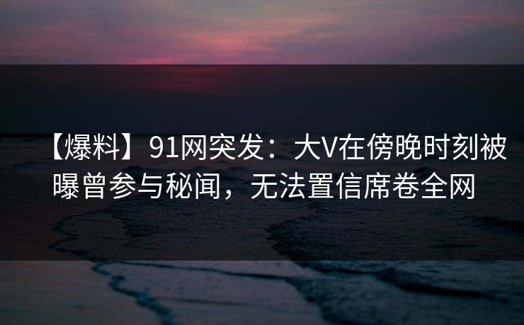 【爆料】91网突发:大V在傍晚时刻被曝曾参与秘闻,无法置信席卷全网 【爆料】91网突发:大V在傍晚时刻被曝曾参与秘闻,无法置信席卷全网
