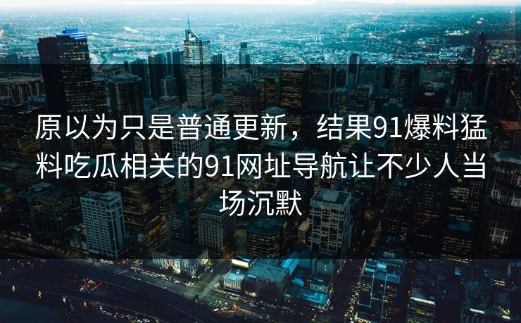 原以为只是普通更新，结果91爆料猛料吃瓜相关的91网址导航让不少人当场沉默
