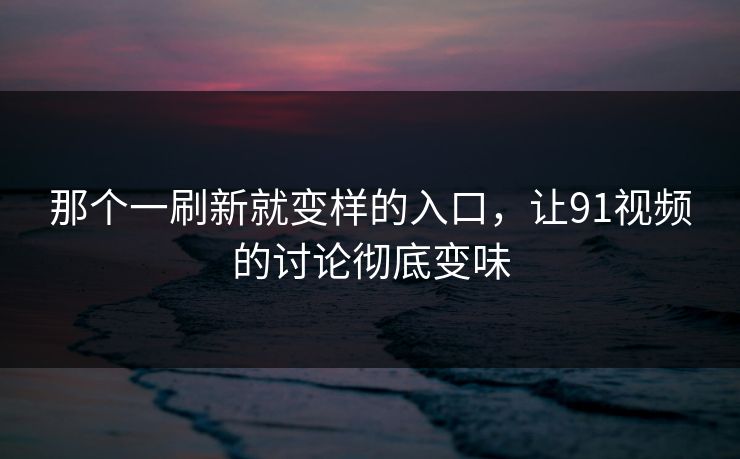 那个一刷新就变样的入口，让91视频的讨论彻底变味